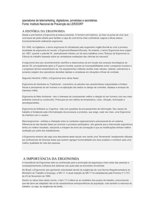 operadores de telemarketing, digitadores, jornalistas e secretárias.
Fonte: Instituto Nacional de Prevenção ás LER/DORT

A HISTÓRIA DA ERGONOMIA
Desde a pré-história a Ergonomia já estava presente. O homem pré-histórico, ao fixar na ponta de uma vara
uma lasca de pedra afiada para facilitar a caça de uma forma mais confortável, segura e eficaz estava
inconscientemente realizando ergonomia.

Em 1949, na Inglaterra, o termo ergonomia foi oficializado pelo engenheiro inglês Murrell ao criar a primeira
sociedade de ergonomia do mundo: a ErgonomicResearchSociety. No entanto, o termo Ergonomia teve origem
em 1857, quando o polonês W. Jastrzebowski intitulou um de seus trabalhos como "Esboço da Ergonomia ou
Ciência do trabalho baseada sobre as verdadeiras avaliações das ciências da natureza".

A ergonomia teve seu reconhecimento científico e desenvolveu-se em função dos avanços tecnológicos do
século XX, principalmente após a 2ª guerra mundial, quando as incompatibilidades entre o progresso humano e
o progresso técnico exacerbaram-se. Os equipamentos militares (aviões mais velozes, radares, submarinos e
sonares) exigiam dos operadores decisões rápidas e complexas em situações críticas de combate.

Segundo Hendrick (1993), a Ergonomia teve várias fases:

Ergonomia de Hardware ou Tradicional - concentrou os estudos nas características (capacidades e limites)
físicas e perceptivas do ser humano e na aplicação dos dados no design de controles, displays e arranjos de
interesse militar.

Ergonomia do Meio Ambiente - tem o interesse de compreender melhor a relação do ser humano com seu meio
ambiente (natural ou construído). Preocupa-se com efeitos de temperatura, ruído, vibração, iluminação e
aerodispersóides.

Ergonomia de Software ou Cognitiva - lida com questões de processamento de informação. Seu campo de
trabalho é fortalecido pela informatização de processos e produtos, que exige, cada vez mais, uma Ergonomia
de interface com o usuário.

Macroergonomia - enfatiza a interação entre os contextos organizacional e psicossocial de um sistema.
Diferencia-se das demais fases por priorizar o processo participativo. Isto garante que a intervenção ergonômica
tenha um melhor resultado, reduzindo a margem de erros de concepção e que as modificações tenham melhor
aceitação por parte dos trabalhadores.

A Ergonomia embora não seja uma descoberta deste século vem sendo uma "ferramenta" amplamente utilizada
por profissionais de diversas áreas que querem agregar funcionalidade aos seus projetos e contribuir para uma
melhor qualidade de vida das pessoas.




A IMPORTÂNCIA DA ERGONOMIA
A importância da Ergonomia está na contribuição para a promoção da segurança e bem-estar das pessoas e
conseqüentemente a eficácia dos sistemas nas quais elas se encontram envolvidas.
No Brasil, a Ergonomia vem ganhando notoriedade devido às exigências de uma Norma Regulamentadora do
Ministério do Trabalho e Emprego, a NR-17. A atual redação da NR-17 foi estabelecida pela Portaria nº 3.751,
de 23 de Novembro de 1990.
Dentre os vários itens desta norma, o item 17.3 refere-se ao mobiliário dos postos de trabalho, preconizando
que ele deve ser adaptado não só às características antropométricas da população, mas também à natureza do
trabalho, ou seja, as exigências da tarefa.
 