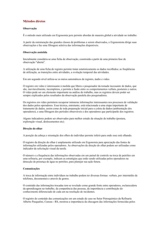 Métodos diretos

Observação

É o método mais utilizado em Ergonomia pois permite abordar de maneira global a atividade no trabalho.

A partir da estruturação das grandes classes de problemas a serem observados, o Ergonomista dirige suas
observações e faz uma filtragem seletiva das informações disponíveis.

Observação assistida

Inicialmente considera-se uma ficha de observação, construída a partir de uma primeira fase de
observação "aberta".

A utilização de uma ficha de registro permite tratar estatisticamente os dados recolhidos; as freqüências
de utilização, as transições entre atividades, a evolução temporal das atividades.

Em um segundo nível utiliza-se os meios automáticos de registro, áudio e video.

O registro em video é interessante à medida que libera o pesquisador da tomada incessante de dados, que
são, inevitavelmente, incompletos, e permite a fusão entre os comportamentos verbais, posturais e outros.
O video pode ser um elemento importante na análise do trabalho, mas os registros devem poder ser
sempre explicados pelos resultados da observação paralela dos pesquisadores.

Os registros em video permitem recuperar inúmeras informações interessantes nos processos de validação
dos dados pelos operadores. Essa técnica, entretanto, está relacionada a uma etapa importante de
tratamento de dados, assim como de toda preparação inicial para a coleta de dados (ambientação dos
operadores), e uma filtragem dos períodos observáveis e dos operadores que participarão dos registros.

Alguns indicadores podem ser observados para melhor estudo da situação de trabalho (postura,
exploração visual, deslocamentos etc).

Direção do olhar

A posição da cabeça e orientação dos olhos do indivíduo permite inferir para onde esse está olhando.

O registro da direção do olhar é amplamente utilizado em Ergonomia para apreciação das fontes de
informações utilizadas pelos operadores. As observações da direção do olhar podem ser utilizadas como
indicador da solicitação visual da tarefa.

O número e a frequência das informações observadas em um painel de controle na troca de petróleo em
uma refinaria, por exemplo, indicam as estratégias que estão sendo utilizadas pelos operadores na
detecção de presença de água no petróleo, para planejar sua ação futura.

Comunicações

A troca de informação entre indivíduos no trabalho podem ter diversas formas: verbais, por intermédio de
telefones, documentais e através de gestos.

O conteúdo das informações trocadas tem se revelado como grande fonte entre operadores, esclarecedora
da aprendizagem no trabalho, da competência das pessoas, da importância e contribuição do
conhecimento diferenciado de cada um na resolução de incidentes.

O registro do conteúdo das comunicações em um estudo de caso no Setor Petroquímico da Refinaria
Alberto Pasqualini, Canoas - RS, mostrou a importância da checagem das informações fornecidas pelos
 