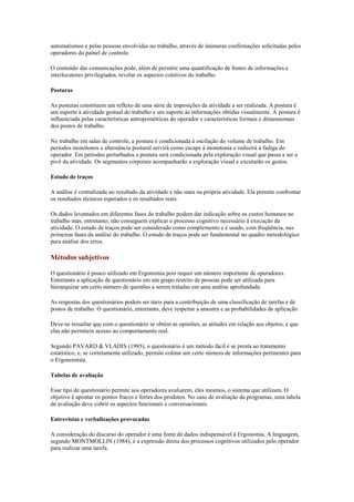 automatismos e pelas pessoas envolvidas no trabalho, através de inúmeras confirmações solicitadas pelos
operadores do painel de controle.

O conteúdo das comunicações pode, além de permitir uma quantificação de fontes de informações e
interlocutores privilegiados, revelar os aspectos coletivos do trabalho.

Posturas

As posturas constituem um reflexo de uma série de imposições da atividade a ser realizada. A postura é
um suporte à atividade gestual do trabalho e um suporte às informações obtidas visualmente. A postura é
influenciada pelas características antropométricas do operador e características formais e dimensionais
dos postos de trabalho.

No trabalho em salas de controle, a postura é condicionada à oscilação do volume de trabalho. Em
períodos monótonos a alternância postural servirá como escape à monotonia e reduzirá a fadiga do
operador. Em períodos perturbados a postura será condicionada pela exploração visual que passa a ser o
pivô da atividade. Os segmentos corporais acompanharão a exploração visual e excutarão os gestos.

Estudo de traços

A análise é centralizada no resultado da atividade e não mais na própria atividade. Ela permite confrontar
os resultados técnicos esperados e os resultados reais.

Os dados levantados em diferentes fases do trabalho podem dar indicação sobre os custos humanos no
trabalho mas, entretanto, não conseguem explicar o processo cognitivo necessário à execução da
atividade. O estudo de traços pode ser considerado como complemento e é usado, com freqüência, nas
primeiras fases da análise do trabalho. O estudo de traços pode ser fundamental no quadro metodológico
para análise dos erros.

Métodos subjetivos

O questionário é pouco utilizado em Ergonomia pois requer um número importante de operadores.
Entretanto a aplicação de questionário em um grupo restrito de pessoas pode ser utilizada para
hierarquizar um certo número de questões a serem tratadas em uma análise aprofundada.

As respostas dos questionários podem ser úteis para a contribuição de uma classificação de tarefas e de
postos de trabalho. O questionário, entretanto, deve respeitar a amostra e as probabilidades de aplicação.

Deve-se ressaltar que com o questionário se obtém as opiniões, as atitudes em relação aos objetos, e que
elas não permitem acesso ao comportamento real.

Segundo PAVARD & VLADIS (1985), o questionário é um método fácil e se presta ao tratamento
estatístico, e, se corretamente utilizado, permite coletar um certo número de informações pertinentes para
o Ergonomista.

Tabelas de avaliação

Esse tipo de questionário permite aos operadores avaliarem, eles mesmos, o sistema que utilizam. O
objetivo é apontar os pontos fracos e fortes dos produtos. No caso de avaliação de programas, uma tabela
de avaliação deve cobrir os aspectos funcionais e conversacionais.

Entrevistas e verbalizações provocadas

A consideração do discurso do operador é uma fonte de dados indispensável à Ergonomia. A linguagem,
segundo MONTMOLLIN (1984), é a expressão direta dos processos cognitivos utilizados pelo operador
para realizar uma tarefa.
 