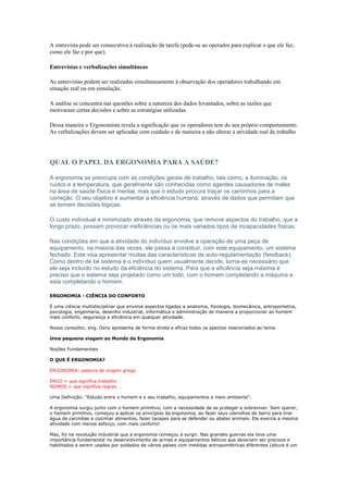 A entrevista pode ser consecutiva à realização da tarefa (pede-se ao operador para explicar o que ele faz,
como ele faz e por que).

Entrevistas e verbalizações simultâneas

As entrevistas podem ser realizadas simultaneamente à observação dos operadores trabalhando em
situação real ou em simulação.

A análise se concentra nas questões sobre a natureza dos dados levantados, sobre as razões que
motivaram certas decisões e sobre as estratégias utilizadas.

Dessa maneira o Ergonomista revela a significação que os operadores tem do seu próprio comportamento.
As verbalizações devem ser aplicadas com cuidado e de maneira a não alterar a atividade real de trabalho




QUAL O PAPEL DA ERGONOMIA PARA A SAÚDE?

A ergonomia se preocupa com as condições gerais de trabalho, tais como, a iluminação, os
ruídos e a temperatura, que geralmente são conhecidas como agentes causadores de males
na área de saúde física e mental, mas que o estudo procura traçar os caminhos para a
correção. O seu objetivo é aumentar a eficiência humana, através de dados que permitam que
se tomem decisões lógicas.

O custo individual é minimizado através da ergonomia, que remove aspectos do trabalho, que a
longo prazo, possam provocar ineficiências ou os mais variados tipos de incapacidades físicas.

Nas condições em que a atividade do indivíduo envolve a operação de uma peça de
equipamento, na maioria das vezes, ele passa a constituir, com este equipamento, um sistema
fechado. Este visa apresentar muitas das características de auto-regulamentação (feedback).
Como dentro de tal sistema é o indivíduo quem usualmente decide, torna-se necessário que
ele seja incluído no estudo da eficiência do sistema. Para que a eficiência seja máxima é
preciso que o sistema seja projetado como um todo, com o homem completando a máquina e
esta completando o homem.

ERGONOMIA - CIÊNCIA DO CONFORTO

É uma ciência multidisciplinar que envolve aspectos ligados a anatomia, fisiologia, biomecânica, antropometria,
psicologia, engenharia, desenho industrial, informática e administração de maneira a proporcionar ao homem
mais conforto, segurança e eficiência em qualquer atividade.

Nosso consultor, eng. Osny apresenta de forma direta e eficaz todos os apectos relacionados ao tema.

Uma pequena viagem ao Mundo da Ergonomia

Noções Fundamentais

O QUE É ERGONOMIA?

ERGONOMIA: palavra de origem grega

ERGO = que significa trabalho
NOMOS = que significa regras

Uma Definição: "Estudo entre o homem e o seu trabalho, equipamentos e meio ambiente".

A ergonomia surgiu junto com o homem primitivo, com a necessidade de se proteger e sobreviver. Sem querer,
o homem primitivo, começou a aplicar os princípios da ergonomia, ao fazer seus utensílios de barro para tirar
água de cacimbas e cozinhar alimentos, fazer tacapes para se defender ou abater animais. Ele exercia a mesma
atividade com menos esforço, com mais conforto!

Mas, foi na revolução industrial que a ergonomia começou a surgir. Nas grandes guerras ela teve uma
importância fundamental no desenvolvimento de armas e equipamentos bélicos que deveriam ser precisos e
habilitados a serem usados por soldados de vários países com medidas antropométricas diferentes (altura é um
 