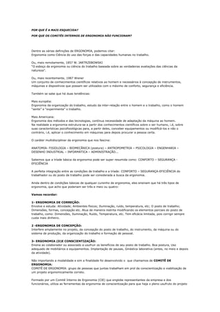 POR QUE É A MAIS ESQUECIDA?

POR QUE OS COMITÊS INTERNOS DE ERGONOMIA NÃO FUNCIONAM?




Dentre as várias definições de ERGONOMIA, podemos citar:
Ergonomia como Ciência do uso das forças e das capacidades humanas no trabalho.

Ou, mais remotamente, 1857 W. JARTRZEBOWSKI
“O esboço da ergonomia ou ciência do trabalho baseada sobre as verdadeiras avaliações das ciências da
natureza”.

Ou, mais recentemente, 1987 Wisner
Um conjunto de conhecimentos científicos relativos ao homem e necessários à concepção de instrumentos,
máquinas e dispositivos que possam ser utilizados com o máximo de conforto, segurança e eficiência.

Também se sabe que há duas tendências:

Mais européia:
Ergonomia da organização do trabalho, estudo da inter-relação entre o homem e o trabalho, como o homem
“sente” e “experimenta” o trabalho.

Mais Americana:
Ergonomia dos métodos e das tecnologias, contínua necessidade de adaptação da máquina ao homem.
Na realidade a ergonomia estrutura-se a partir dos conhecimentos científicos sobre o ser humano, i.é, sobre
suas características psicofisiológicas para, a partir deles, conceber equipamentos ou modificá-los e não o
contrário, i.é, aplicar o conhecimento em máquinas para depois procurar a pessoa certa.

O caráter multidisciplinar da ergonomia que nos fascina:

ANATOMIA- FISIOLOGIA – BIOMECÂNICA (postura) – ANTROPOMETRIA – PSICOLOGIA – ENGENHARIA –
DESENHO INDUSTRIAL – INFORMÁTICA – ADMINISTRAÇÃO...

Sabemos que a tríade básica da ergonomia pode ser super resumida como: CONFORTO – SEGURANÇA -
EFICIÊNCIA

A perfeita integração entre as condições de trabalho e a tríade: CONFORTO – SEGURANÇA-EFICIÊNCIA do
trabalhador ou do posto de trabalho pode ser considerada a busca da ergonomia.

Ainda dentro de condições básicas de qualquer cursinho de ergonomia, eles ensinam que há três tipos de
ergonomia, que acho que poderiam ser três e meio ou quatro:

Vamos recordar:

1- ERGONOMIA DE CORREÇÃO:
Envolve e estuda: Atividade; Ambientes físicos; Iluminação, ruído, temperatura, etc; O posto de trabalho;
Dimensões, formas, concepção etc. Atua de maneira restrita modificando os elementos parciais do posto de
trabalho, como: Dimensões, Iluminação, Ruído, Temperatura, etc. Tem eficácia limitada, pois corrigir sempre
custa mais dinheiro.

2 -ERGONOMIA DE CONCEPÇÃO:
Interfere amplamente no projeto, da concepção do posto de trabalho, do instrumento, da máquina ou do
sistema de produção, da organização do trabalho e formação de pessoal.

3- ERGONOMIA (D)E CONSCIENTIZAÇÃO:
Ensina ao colaborador ou associado a usufruir os benefícios de seu posto de trabalho. Boa postura, Uso
adequado de mobiliários e equipamentos. Implantação de pausas, Ginástica laborativa (antes, no meio e depois
da atividade).

Não importando a modalidade e sim a finalidade foi desenvolvido o que chamamos de COMITÊ DE
ERGONOMIA:
COMITÊ DE ERGONOMIA: grupo de pessoas que juntas trabalham em prol da conscientização e viabilização de
um projeto ergonomicamente correto.

Formado por um Comitê Interno de Ergonomia (CIE) que englobe representantes da empresa e dos
funcionários, utiliza as ferramentas da ergonomia de conscientização para que haja o pleno usufruto do projeto
 