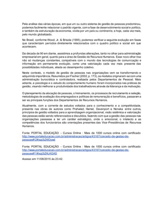 Pela análise das várias épocas, em que um ou outro sistema de gestão de pessoas predominou,
podemos facilmente relacionar o padrão vigente, com a fase de desenvolvimento social e político,
e também da estruturação da economia, vivida por um país ou continente, e hoje, cada vez mais,
pelo mundo globalizado.
No Brasil, conforme Wood, Jr. & Brisola (1995), podemos verificar a seguinte evolução em fases
que caracterizam períodos diretamente relacionados com o quadro político e social em que
acontecem.
Da década de 90 em diante, assistimos a profundas alterações, tanto no olhar para administração
empresarial em geral, quanto para a área de Gestão de Recursos Humanos. Esse novo olhar traz
não só mudanças constantes, compatíveis com o mundo das tecnologias de comunicação e
informação em permanente evolução, como uma valorização cada vez mais presente das
possibilidades individuais, aliada ao desempenho coletivo.
Neste contexto, o modelo de gestão de pessoas nas organizações vem se transformando e
adquirindo importância. Resumidos por Fischer (2002,p. 173),os modelos originaram-se com uma
administração burocrática e controladora, realizada pelos Departamentos de Pessoal. Mais
adiante, a psicologia e o estudo do comportamento humano foram incorporados nas práticas de
gestão, visando melhorar a produtividade dos trabalhadores através da liderança e da motivação.
O planejamento da alocação de pessoas, o treinamento, os processos de recrutamento e seleção,
metodologias de avaliação dos empregados e políticas de remuneração e benefícios, passaram a
ser as principais funções dos Departamentos de Recursos Humanos.
Atualmente, com a corrente de estudos voltados para o conhecimento e a competitividade,
presente nas obras de autores como Prahalad, Hamel, Davenport e Nonaka entre outros,
princípios de gestão voltados para a aprendizagem organizacional, visão sistêmica e valorização
das pessoas estão sendo referenciados e discutidos, fazendo com que a gestão das pessoas nas
organizações passasse a ter um caráter estratégico, onde o emocional, o intelecto e as
competências dos funcionários são orientações presentes das Vice-Presidências de Recursos
Humanos.
Fonte: PORTAL EDUCAÇÃO - Cursos Online : Mais de 1000 cursos online com certificado
http://www.portaleducacao.com.br/administracao/artigos/43167/conceito-de-gestao-de-
pessoas#!2#ixzz3iZ4lOywd
Fonte: PORTAL EDUCAÇÃO - Cursos Online : Mais de 1000 cursos online com certificado
http://www.portaleducacao.com.br/administracao/artigos/43167/conceito-de-gestao-de-
pessoas#!1#ixzz3iZ4LKGAS
Acesso em 11/08/2015 às 23:42.
 