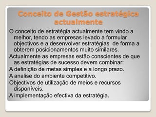Conceito de Gestão estratégica
actualmente
O conceito de estratégia actualmente tem vindo a
melhor, tendo as empresas levado a formular
objectivos e a desenvolver estratégias de forma a
obterem posicionamentos muito similares.
Actualmente as empresas estão conscientes de que
as estratégias de sucesso devem combinar:
A definição de metas simples e a longo prazo.
A analise do ambiente competitivo.
Objectivos de utilização de meios e recursos
disponíveis.
A implementação efectiva da estratégia.
 