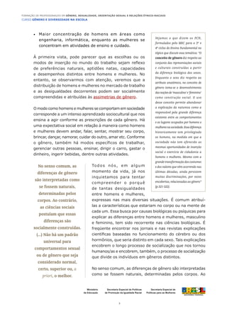 CURSO GÊNERO E DIVERSIDADE NA ESCOLA
2
Formação de Professoras/es em Gênero, Sexualidade, Orientação Sexual e Relações Étnico-Raciais
Ministério
da Educação
Secretaria Especial de
Políticas para as Mulheres
Secretaria Especial de Políticas
de Promoção da Igualdade Racial
Maior concentração de homens em áreas como•	
engenharia, informática, enquanto as mulheres se
concentram em atividades de ensino e cuidado.
À primeira vista, pode parecer que as escolhas ou os
modos de inserção no mundo do trabalho sejam reflexo
de preferências naturais, aptidões natas, capacidades
e desempenhos distintos entre homens e mulheres. No
entanto, se observarmos com atenção, veremos que a
distribuição de homens e mulheres no mercado de trabalho
e as desigualdades decorrentes podem ser socialmente
compreendidas e atribuídas às assimetrias de gênero.
O modo como homens e mulheres se comportam em sociedade
corresponde a um intenso aprendizado sociocultural que nos
ensina a agir conforme as prescrições de cada gênero. Há
uma expectativa social em relação à maneira como homens
e mulheres devem andar, falar, sentar, mostrar seu corpo,
brincar, dançar, namorar, cuidar do outro, amar etc. Conforme
o gênero, também há modos específicos de trabalhar,
gerenciar outras pessoas, ensinar, dirigir o carro, gastar o
dinheiro, ingerir bebidas, dentre outras atividades.
Todos nós, em algum
momento da vida, já nos
inquietamos para tentar
compreender o porquê
de tantas desigualdades
entre homens e mulheres,
expressas nas mais diversas situações. É comum atribuí-
las a características que estariam no corpo ou na mente de
cada um. Essa busca por causas biológicas ou psíquicas para
explicar as diferenças entre homens e mulheres, masculino
e feminino, tem sido recorrente nas ciências biológicas. É
freqüente encontrar nos jornais e nas revistas explicações
científicas baseadas no funcionamento do cérebro ou dos
hormônios, que seria distinto em cada sexo. Tais explicações
encobrem o longo processo de socialização que nos tornou
humanos/as e encobrem, também, o processo de socialização
que divide os indivíduos em gêneros distintos.
No senso comum, as diferenças de gênero são interpretadas
como se fossem naturais, determinadas pelos corpos. Ao
Vejamos o que dizem os PCN,
formulados pelo MEC para o 3º e
4º ciclos do Ensino Fundamental no
tópico que discute essa temática: “O
conceito de gênero diz respeito ao
conjunto das representações sociais
e culturais construídas a partir
da diferença biológica dos sexos.
Enquanto o sexo diz respeito ao
atributo anatômico, no conceito de
gênero toma-se o desenvolvimento
dasnoçõesde‘masculino’e‘feminino’
como construção social. O uso
desse conceito permite abandonar
a explicação da natureza como a
responsável pela grande diferença
existente entre os comportamentos
e os lugares ocupados por homens e
mulheresnasociedade.Essadiferença
historicamente tem privilegiado
os homens, na medida em que a
sociedade não tem oferecido as
mesmas oportunidades de inserção
social e exercício de cidadania a
homens e mulheres. Mesmo com a
grande transformação dos costumes
e dos valores que vêm ocorrendo nas
últimas décadas, ainda persistem
muitas discriminações, por vezes
encobertas, relacionadas ao gênero”
(p.321-322).
No senso comum, as
diferenças de gênero
são interpretadas como
se fossem naturais,
determinadas pelos
corpos. Ao contrário,
as ciências sociais
postulam que essas
diferenças são
socialmente construídas.
(...) Não há um padrão
universal para
comportamentos sexual
ou de gênero que seja
considerado normal,
certo, superior ou, a
priori, o melhor.
 