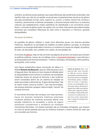 CURSO GÊNERO E DIVERSIDADE NA ESCOLA
3
Formação de Professoras/es em Gênero, Sexualidade, Orientação Sexual e Relações Étnico-Raciais
Ministério
da Educação
Secretaria Especial de
Políticas para as Mulheres
Secretaria Especial de Políticas
de Promoção da Igualdade Racial
contrário, as ciências sociais postulam que essas diferenças são socialmente construídas. Isto
significa dizer que não há um padrão universal para comportamentos sexual ou de gênero
que seja considerado normal, certo, superior ou, a priori, o melhor. Somos nós, homens e
mulheres, pertencentes a distintas sociedades, a diversos tempos históricos e a contextos
culturais que estabelecemos modos específicos de classificação e de convivência social.
Assim, o conceito de gênero pode nos ajudar a ter um olhar mais atento para determinados
processos que consolidam diferenças de valor entre o masculino e o feminino, gerando
desigualdades.
Um pouco de história
As questões de gênero refletem o modo como diferentes povos, em diversos períodos
históricos, classificam as atividades de trabalho na esfera pública e privada, os atributos
pessoais e os encargos destinados a homens e a mulheres no campo da religião, da política,
do lazer, da educação, dos cuidados com saúde, da sexualidade etc.
O conceito de gênero, hoje em dia corrente nas páginas de jornal e nos textos que orientam
as políticas públicas, nasceu de um diálogo entre o movimento feminista e suas teóricas e
as pesquisadoras de diversas disciplinas – história, sociologia, antropologia, ciência política,
demografia, entre outras.
Uma figura emblemática desse movimento de idéias é a
filósofa Simone de Beauvoir, que em 1949 escreveu o livro
O Segundo Sexo. Ele daria um novo impulso à reflexão sobre
as desigualdades entre homens e mulheres nas sociedades
modernas acerca do porquê do feminino e das mulheres
serem concebidos dentro de um sistema de relações de
poder que tendia a inferiorizá-los. É dela a famosa frase “não
se nasce mulher, torna-se mulher”. Com esta formulação,
ela buscava descartar qualquer determinação “natural” da
conduta feminina.
O movimento feminista não começou com esta escritora;
houve em diversos momentos históricos anteriores
iniciativas políticas de mulheres buscando alterar uma
posição subalterna na sociedade, a ponto de alguns
estudiosos considerarem a existência de múltiplos
movimentos feministas. Um desses exemplos são as chamadas sufragistas, que lutavam
no início do século passado para que as mulheres tivessem o mesmo direito de votar que
era concedido aos homens.
Simone de Beauvoir (Paris, 9 de
janeiro de 1908 – Paris, 14 de abril
de 1986) foi escritora, filósofa
existencialista e feminista francesa.
Elaescreviaromancesemonografias
sobre filosofia, política, sociedade,
além de ensaios e biografias;
escreveu sua autobiografia. Entre
seus ensaios críticos, cabe destacar O
Segundo Sexo (1949), uma profunda
análise sobre o papel das mulheres
na sociedade; A velhice (1970), sobre
o processo de envelhecimento, no
qual teceu críticas apaixonadas
sobre a atitude da sociedade para
com os anciãos.
 