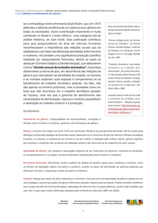 CURSO GÊNERO E DIVERSIDADE NA ESCOLA
5
Formação de Professoras/es em Gênero, Sexualidade, Orientação Sexual e Relações Étnico-Raciais
Ministério
da Educação
Secretaria Especial de
Políticas para as Mulheres
Secretaria Especial de Políticas
de Promoção da Igualdade Racial
se a antropóloga norte-americana Gayle Rubin, que em 1975
defendeu a idéia da existência de um sistema sexo-gênero em
todas as sociedades. Outra contribuição importante e muito
conhecida no Brasil é o texto Gênero: uma categoria útil de
análise histórica, de Joan Scott. Esta publicação contribuiu
para que pesquisadores da área de ciências humanas
reconhecessem a importância das relações sociais que se
estabelecem com base nas diferenças percebidas entre homens
e mulheres. Há também uma significativa produção científica
realizada por pesquisadoras francesas, dentre as quais se
destacam Christine Delphy e Danièle Kergoat, que elaboraram
o tema “divisão sexual do trabalho doméstico”. A primeira
desenvolveu a teoria de que, em decorrência das relações de
gênero que naturalizam as atividades de cuidado, os homens
e os maridos exploram suas esposas e companheiras ao se
beneficiarem do trabalho doméstico gratuito. De fato, não
são apenas os homens próximos, mas a sociedade como um
todo que não reconhece ser o trabalho doméstico gerador
de riqueza, uma vez que a garantia de atendimento das
necessidades de alimentação, repouso e conforto possibilitam
a dedicação ao trabalho externo e à produção.
Glossário
Assimetrias de gênero: Desigualdades de oportunidades, condições e
direitos entre homens e mulheres, gerando uma hierarquia de gênero.
Gênero: Conceito formulado nos anos 1970 com profunda influência do pensamento feminista. Ele foi criado para
distinguir a dimensão biológica da dimensão social, baseando-se no raciocínio de que há machos e fêmeas na espécie
humana, no entanto, a maneira de ser homem e de ser mulher é realizada pela cultura. Assim, gênero significa
que homens e mulheres são produtos da realidade social e não decorrência da anatomia de seus corpos.
Identidade de Gênero: Diz respeito à percepção subjetiva de ser masculino ou feminino, conforme os atributos,
os comportamentos e os papéis convencionalmente estabelecidos para homens e mulheres.
Movimento Feminista: Movimento social e político de defesa de direitos iguais para mulheres e homens, tanto
no âmbito da legislação (plano normativo e jurídico), quanto no plano da formulação de políticas públicas que
ofereçam serviços e programas sociais de apoio a mulheres.
Travesti: Pessoa que nasce do sexo masculino ou feminino, mas que tem sua identidade de gênero oposta ao seu
sexo biológico, assumindo papéis de gênero diferentes daquele imposto pela sociedade. Muitas travestis modificam
seus corpos através de hormonioterapias, aplicações de silicone e/ou cirurgias plásticas, porém vale ressaltar que
isso não é regra para todas (Definição adotada pela Conferência Nacional LGBT em 2008).
Para uma história da análise sobre a
divisãosexualdotrabalhodoméstico,
veja os artigos:
“Novas configurações da Divisão
Sexual do Trabalho”, de Helena
Hirata e Danièle Kergoat. Cadernos
de Pesquisa da Fundação Carlos
Chagas,vol.37,nº132,págs.595-609,
set.-dez. 2007.
“Trabalho Doméstico: inatividade
econômica ou trabalho não-
remunerado”, de Cristina Bruschini.
In:ClaraAraújo,FelíciaPicançoeCeli
Scalon. Novas conciliações e antigas
tensões? Gênero, família e trabalho
em perspectiva comparada. São
Paulo: Edusc, 2008.
Consulte ainda no web site do CLAM
a entrevista do sociólogo sueco
GöranTherborn–“Relaçõesdepoder
entreossexos”.http://www.clam.org.
br/publique/cgi/cgilua.exe/sys/start.
htm?infoid=3672&sid=7
 