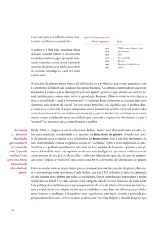 . 42
to ao voto para as mulheres variou mui-
to entre as diferentes sociedades:
A crítica e a luta pela mudança dessa
situação caracterizaram o movimento
social das mulheres, que apresenta dife-
rentes vertentes, assim como o próprio
conceito de gênero, em evolução através
de variadas abordagens, cada vez mais
soﬁsticadas.
O conceito de gênero, como vimos, foi elaborado para evidenciar que o sexo anatômico não
é o elemento deﬁnidor das condutas da espécie humana. As culturas criam padrões que estão
associados a corpos que se distinguem por seu aparato genital e que, através do contato se-
xual, podem gerar outros seres: isto é a reprodução humana. Observe como se entrelaçam o
sexo, a sexualidade – aqui a heterossexual – e o gênero. Estas dimensões se cruzam, mas uma
dimensão não decorre da outra! Ter um corpo feminino não signiﬁca que a mulher dese-
je realizar-se como mãe. Corpos designados como masculinos podem expressar gestos tidos
como femininos em determinado contexto social, e podem também ter contatos sexuais com
outros corpos sinalizando uma sexualidade que contraria a expectativa dominante de que o
“normal” é o encontro sexual entre homem e mulher.
Desde 1964, o psiquiatra norte-americano Robert Stoller vem desenvolvendo estudos so-
bre masculinidade, feminilidade e a questão da identidade de gênero, criando um pon-
to de partida para o estudo mais sistemático do travestismo. Este é um dos fenômenos da
não-conformidade com as exigências sociais de “coerência” entre o sexo anatômico, a indu-
mentária e o gestual supostamente referente ao sexo oposto. As travestis – pessoas cujo gê-
nero e identidade social são opostos ao do seu sexo biológico e que vivem cotidianamente
como pessoas do seu gênero de escolha – elaboram identidades que não devem ser entendi-
das como “cópias de mulheres”, mas como uma forma alternativa de identidades de gênero.
Entre as muitas autoras importantes para o desenvolvimento do conceito de gênero, destaca-
se a antropóloga norte-americana Gayle Rubin, que em 1975 defendeu a idéia da existência
de um sistema sexo-gênero em todas as sociedades. Outra contribuição importante e muito
conhecida no Brasil é o texto Gênero: uma categoria útil de análise histórica, de Joan Scott.
Esta publicação contribuiu para que pesquisadores da área de ciências humanas reconheces-
sem a importância das relações sociais que se estabelecem com base nas diferenças percebidas
entre homens e mulheres. Há também uma signiﬁcativa produção cientíﬁca realizada por
pesquisadoras francesas, dentre as quais se destacam Christine Delphy e Danièle Kergoat, que
Ano de Conquista do
Voto Feminino País
1917
1918
1919
1928
1932
1945
1973
URSS, com a Revolução
Alemanha
EUA
In glaterra
Brasil
França, Itália, Japão
Suíça
As travestis
(...) elaboram
identidades
que não devem
ser entendidas
como “cópias de
mulheres”, mas
como uma forma
alternativa de
identidades de
gênero.
 