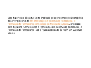 Este hipertexto constitui-se da produção de conhecimento elaborado no
decorrer do curso de pós graduação em Supervisão Pedagógica e
Formação de Formadores com acesso ao Mestrado Europeu, orientado
pela disciplina Comunicação e Tecnologias em Supervisão pedagógica e
Formação de Formadores sob a responsabilidade da Profª Drª Sueli Gali
Soares.
 