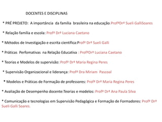 DOCENTES E DISCIPLINAS

* PRÉ PROJETO: A importância da família brasileira na educação.ProfªDrª Sueli GalliSoares

* Relação família e escola: Profª Drª Luciana Caetano

* Métodos de Investigação e escrita científica:Profª Drª Sueli Galli

* Práticas Perfomativas na Relação Educativa : ProfªDrª Luciana Caetano

* Teorias e Modelos de supervisão: Profª Drª Maria Regina Peres

* Supervisão Organizacional e liderança: Profª Dra Miriam Pascoal

 * Modelos e Práticas de Formação de professores: Profª Drª Maria Regina Peres

* Avaliação de Desempenho docente:Teorias e modelos: Profª Drª Ana Paula Silva

* Comunicação e tecnologias em Supervisão Pedagógica e Formação de Formadores: Profª Drª
Sueli Galli Soares.
 