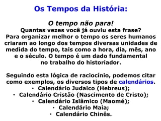 Os Tempos da História:
O tempo não para!
Quantas vezes você já ouviu esta frase?
Para organizar melhor o tempo os seres humanos
criaram ao longo dos tempos diversas unidades de
medida do tempo, tais como a hora, dia, mês, ano
e o século. O tempo é um dado fundamental
no trabalho do historiador.
Seguindo esta lógica de raciocínio, podemos citar
como exemplos, os diversos tipos de calendários.
• Calendário Judaico (Hebreus);
• Calendário Cristão (Nascimento de Cristo);
• Calendário Islâmico (Maomé);
• Calendário Maia;
• Calendário Chinês.
 