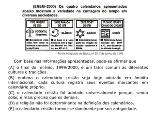 Com base nas informações apresentadas, pode-se afirmar que
(A) o final do milênio, 1999/2000, é um fator comum às diferentes
culturas e tradições.
(B) embora o calendário cristão seja hoje adotado em âmbito
internacional, cada cultura registra seus eventos marcantes em
calendário próprio.
(C) o calendário cristão foi adotado universalmente porque, sendo
solar, é mais preciso que os demais.
(D) a religião não foi determinante na definição dos calendários.
(E) o calendário cristão tornou-se dominante por sua antiguidade.
 