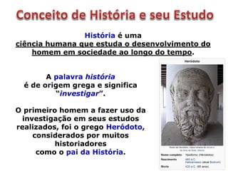 História é uma
ciência humana que estuda o desenvolvimento do
homem em sociedade ao longo do tempo.
A palavra história
é de origem grega e significa
“investigar”.
O primeiro homem a fazer uso da
investigação em seus estudos
realizados, foi o grego Heródoto,
considerados por muitos
historiadores
como o pai da História.
 
