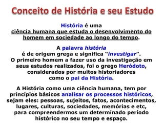 História é uma
ciência humana que estuda o desenvolvimento do
homem em sociedade ao longo do tempo.
A palavra história
é de origem grega e significa “investigar”.
O primeiro homem a fazer uso da investigação em
seus estudos realizados, foi o grego Heródoto,
considerados por muitos historiadores
como o pai da História.
A História como uma ciência humana, tem por
princípios básicos analisar os processos históricos,
sejam eles: pessoas, sujeitos, fatos, acontecimentos,
lugares, culturas, sociedades, memórias e etc,
para compreendermos um determinado período
histórico no seu tempo e espaço.
 