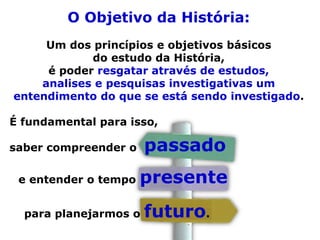 O Objetivo da História:
Um dos princípios e objetivos básicos
do estudo da História,
é poder resgatar através de estudos,
analises e pesquisas investigativas um
entendimento do que se está sendo investigado.
É fundamental para isso,
saber compreender o passado
e entender o tempo presente
para planejarmos o futuro.
 
