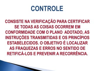 CONTROLE
CONSISTE NA VERIFICAÇÃO PARA CERTIFICAR
SE TODAS AS COISAS OCORREM EM
CONFORMIDADE COM O PLANO ADOTADO, AS
INSTRUÇÕES TRANSMITIDAS E OS PRINCÍPIOS
ESTABELECIDOS. O OBJETIVO É LOCALIZAR
AS FRAQUEZAS E ERROS NO SENTIDO DE
RETIFICÁ-LOS E PREVENIR A RECORRÊNCIA.
 