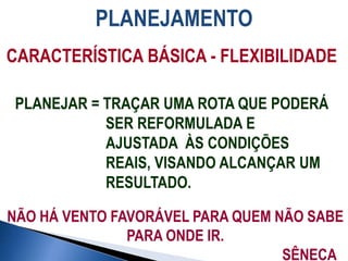 PLANEJAMENTO
PLANEJAR = TRAÇAR UMA ROTA QUE PODERÁ
SER REFORMULADA E
AJUSTADA ÀS CONDIÇÕES
REAIS, VISANDO ALCANÇAR UM
RESULTADO.
CARACTERÍSTICA BÁSICA - FLEXIBILIDADE
NÃO HÁ VENTO FAVORÁVEL PARA QUEM NÃO SABE
PARA ONDE IR.
SÊNECA
 