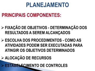 PLANEJAMENTO
PRINCIPAIS COMPONENTES:
 FIXAÇÃO DE OBJETIVOS - DETERMINAÇÃO DOS
RESULTADOS A SEREM ALCANÇADOS
 ESCOLHA DOS PROCEDIMENTOS - COMO AS
ATIVIDADES PODEM SER EXECUTADAS PARA
ATINGIR OS OBJETIVOS DETERMINADOS
 ALOCAÇÃO DE RECURSOS
 ESTABELECIMENTO DE CONTROLES
 