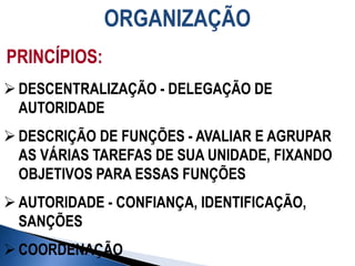 ORGANIZAÇÃO
PRINCÍPIOS:
 DESCENTRALIZAÇÃO - DELEGAÇÃO DE
AUTORIDADE
 DESCRIÇÃO DE FUNÇÕES - AVALIAR E AGRUPAR
AS VÁRIAS TAREFAS DE SUA UNIDADE, FIXANDO
OBJETIVOS PARA ESSAS FUNÇÕES
 AUTORIDADE - CONFIANÇA, IDENTIFICAÇÃO,
SANÇÕES
 COORDENAÇÃO
 