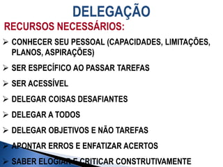 DELEGAÇÃO
RECURSOS NECESSÁRIOS:
 CONHECER SEU PESSOAL (CAPACIDADES, LIMITAÇÕES,
PLANOS, ASPIRAÇÕES)
 SER ESPECÍFICO AO PASSAR TAREFAS
 SER ACESSÍVEL
 DELEGAR COISAS DESAFIANTES
 DELEGAR A TODOS
 DELEGAR OBJETIVOS E NÃO TAREFAS
 APONTAR ERROS E ENFATIZAR ACERTOS
 SABER ELOGIAR E CRITICAR CONSTRUTIVAMENTE
 