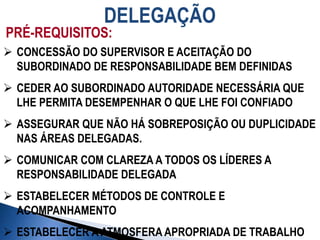 DELEGAÇÃO
PRÉ-REQUISITOS:
 CONCESSÃO DO SUPERVISOR E ACEITAÇÃO DO
SUBORDINADO DE RESPONSABILIDADE BEM DEFINIDAS
 CEDER AO SUBORDINADO AUTORIDADE NECESSÁRIA QUE
LHE PERMITA DESEMPENHAR O QUE LHE FOI CONFIADO
 ASSEGURAR QUE NÃO HÁ SOBREPOSIÇÃO OU DUPLICIDADE
NAS ÁREAS DELEGADAS.
 COMUNICAR COM CLAREZA A TODOS OS LÍDERES A
RESPONSABILIDADE DELEGADA
 ESTABELECER MÉTODOS DE CONTROLE E
ACOMPANHAMENTO
 ESTABELECER A ATMOSFERA APROPRIADA DE TRABALHO
 