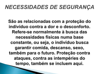 NECESSIDADES DE SEGURANÇA
São as relacionadas com a proteção do
indivíduo contra a dor e o desconforto.
Refere-se normalmente à busca das
necessidades físicas numa base
constante, ou seja, o indivíduo busca
garantir comida, descanso, sexo,
também para o futuro. Proteção contra
ataques, contra as intempéries do
tempo, também se incluem aqui.
 