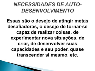 NECESSIDADES DE AUTO-
DESENVOLVIMENTO
Essas são o desejo de atingir metas
desafiadoras, o desejo de tornar-se
capaz de realizar coisas, de
experimentar nova situações, de
criar, de desenvolver suas
capacidades e seu poder, quase
transcender si mesmo, etc.
 