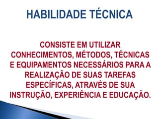 HABILIDADE TÉCNICA
CONSISTE EM UTILIZAR
CONHECIMENTOS, MÉTODOS, TÉCNICAS
E EQUIPAMENTOS NECESSÁRIOS PARA A
REALIZAÇÃO DE SUAS TAREFAS
ESPECÍFICAS, ATRAVÉS DE SUA
INSTRUÇÃO, EXPERIÊNCIA E EDUCAÇÃO.
 