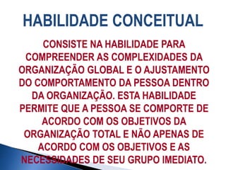HABILIDADE CONCEITUAL
CONSISTE NA HABILIDADE PARA
COMPREENDER AS COMPLEXIDADES DA
ORGANIZAÇÃO GLOBAL E O AJUSTAMENTO
DO COMPORTAMENTO DA PESSOA DENTRO
DA ORGANIZAÇÃO. ESTA HABILIDADE
PERMITE QUE A PESSOA SE COMPORTE DE
ACORDO COM OS OBJETIVOS DA
ORGANIZAÇÃO TOTAL E NÃO APENAS DE
ACORDO COM OS OBJETIVOS E AS
NECESSIDADES DE SEU GRUPO IMEDIATO.
 