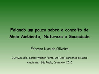 Falando um pouco sobre o conceito de
Meio Ambiente, Natureza e Sociedade
Éderson Dias de Oliveira
GONÇALVES. Carlos Walter Porto. Os (Des) caminhos do Meio
Ambiente. São Paulo, Contexto: 2010
 
