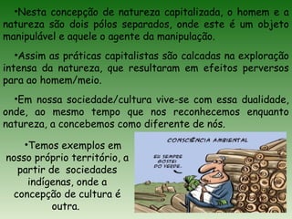 •Nesta concepção de natureza capitalizada, o homem e a
natureza são dois pólos separados, onde este é um objeto
manipulável e aquele o agente da manipulação.
•Assim as práticas capitalistas são calcadas na exploração
intensa da natureza, que resultaram em efeitos perversos
para ao homem/meio.
•Em nossa sociedade/cultura vive-se com essa dualidade,
onde, ao mesmo tempo que nos reconhecemos enquanto
natureza, a concebemos como diferente de nós.
•Temos exemplos em
nosso próprio território, a
partir de sociedades
indígenas, onde a
concepção de cultura é
outra.
 