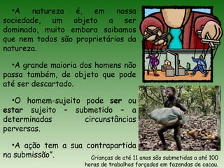 •A natureza é, em nossa
sociedade, um objeto a ser
dominado, muito embora saibamos
que nem todos são proprietários da
natureza.
•A grande maioria dos homens não
passa também, de objeto que pode
até ser descartado.
•O homem-sujeito pode ser ou
estar sujeito – submetido – a
determinadas circunstâncias
perversas.
•A ação tem a sua contrapartida
na submissão”. Crianças de até 11 anos são submetidas a até 100
horas de trabalhos forçados em fazendas de cacau.
 