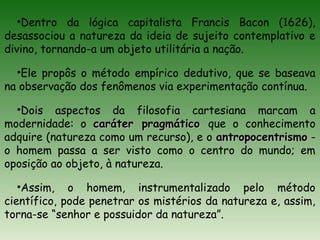 •Dentro da lógica capitalista Francis Bacon (1626),
desassociou a natureza da ideia de sujeito contemplativo e
divino, tornando-a um objeto utilitária a nação.
•Ele propôs o método empírico dedutivo, que se baseava
na observação dos fenômenos via experimentação contínua.
•Dois aspectos da filosofia cartesiana marcam a
modernidade: o caráter pragmáticocaráter pragmático que o conhecimento
adquire (natureza como um recurso), e o antropocentrismoantropocentrismo -
o homem passa a ser visto como o centro do mundo; em
oposição ao objeto, à natureza.
•Assim, o homem, instrumentalizado pelo método
científico, pode penetrar os mistérios da natureza e, assim,
torna-se “senhor e possuidor da natureza”.
 