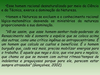 •Esse homem racional desnaturalizado por meio da Ciência
e da Técnica, exerce a dominação da Natureza.
•Homem e Natureza se excluem e o conhecimento racional
lógico-matemático desvenda os ministérios da natureza
proporcionando a sua dominação.
“Vê-se assim, que esse homem-senhor-todo-poderoso do
Renascimento não é somente a espécie que se coloca acima
das outras, como uma crítica ingênua ao antropocentrismo. É
um homem que calcula os custos e benefícios. É o homem
burguês que, cada vez mais, precisa mobilizar energias para
o trabalho. É aquele que nega o ócio, que vive para o negócio,
que chama os que se movem com outros ritmos/tempos de
indolentes e preguiçosos porque para ele, parecem estar
sempre atrasados” (Gonçalves, 2002).
 
