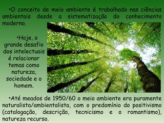 •O conceito de meio ambiente é trabalhado nas ciências
ambientais desde a sistematização do conhecimento
moderno.
•Até meados de 1950/60 o meio ambiente era puramente
naturalista/ambientalista, com o predomínio do positivismo
(catalogação, descrição, tecnicismo e o romantismo),
natureza recurso.
•Hoje, o
grande desafio
dos intelectuais
é relacionar
temas como
natureza,
sociedade e o
homem.
 