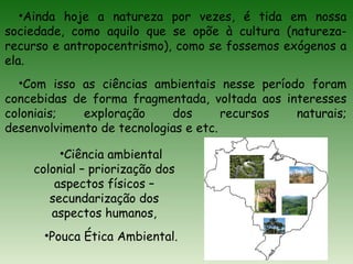 •Ainda hoje a natureza por vezes, é tida em nossa
sociedade, como aquilo que se opõe à cultura (natureza-
recurso e antropocentrismo), como se fossemos exógenos a
ela.
•Com isso as ciências ambientais nesse período foram
concebidas de forma fragmentada, voltada aos interesses
coloniais; exploração dos recursos naturais;
desenvolvimento de tecnologias e etc.
•Ciência ambiental
colonial – priorização dos
aspectos físicos –
secundarização dos
aspectos humanos,
•Pouca Ética Ambiental.
 