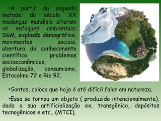 •A partir da segunda
metade do século XX
mudanças mundiais alteram
os enfoques ambientais:
SGM, explosão demográfica,
movimentos sociais,
abertura do conhecimento
científico, problemas
socioeconômicos,
globalização, consumismo,
Estocolmo 72 e Rio 92.
•Santos, coloca que hoje é até difícil falar em natureza.
•Essa se tornou um objeto ( produzido intencionalmente),
dada a sua artificialização ex. transgênico, depósitos
tecnogênicos e etc., (MTCI).
 