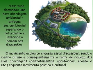 •O movimento ecológico engessa essas discussões, sendo o
mesmo difuso e consequentemente a fonte de riqueza das
suas abordagens (desmatamentos. agrotóxicos, erosão e
etc.) enquanto movimento politico e cultural.
•Isso tudo
demandou uma
nova abordagem
ambiental –
enfoque
socioambiental
superando o
naturalismo e
inserindo o
homem nas
discussões.
 