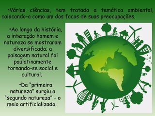 •Várias ciências, tem tratada a temática ambiental,
colocando-a como um dos focos de suas preocupações.
•Ao longo da história,
a interação homem e
natureza se mostraram
diversificada; a
paisagem natural foi
paulatinamente
tornando-se social e
cultural.
•Da “primeira
natureza” surgiu a
“segundo natureza” - o
meio artificializado.
 