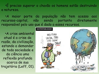 •É preciso superar o chavão os homens estão destruindo
a natureza.
•A maior parte da população não tem acesso aos
recursos-capital, não sendo portanto diretamente
responsável pelo uso que é dado a esses recursos.
•A crise ambiental
atual é a crise da
razão, da civilização,
estando a demandar
de toda sociedade e
da ciência uma
reflexão profunda
acerca de sua
trajetória (Leff, 01).
 