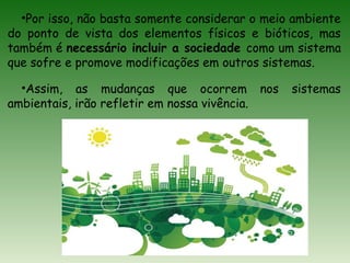 •Por isso, não basta somente considerar o meio ambiente
do ponto de vista dos elementos físicos e bióticos, mas
também é necessário incluir a sociedade como um sistema
que sofre e promove modificações em outros sistemas.
•Assim, as mudanças que ocorrem nos sistemas
ambientais, irão refletir em nossa vivência.
 