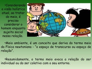 •Considerando
a visão holística
atual, ao tratar
do meio, é
preciso
considerar o
homem enquanto
sujeito social
nessa relação.
•Meio ambiente, é um conceito que deriva do termo meio
da Física newtoniana - “o espaço de transcurso ou espaço de
relação”.
•Resumidamente, o termo meio evoca a relação do ser
individual ou do ser coletivo com o seu entorno.
 