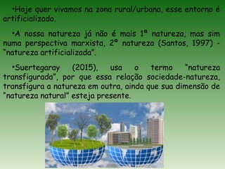 •Hoje quer vivamos na zona rural/urbana, esse entorno é
artificializado.
•A nossa natureza já não é mais 1ª natureza, mas sim
numa perspectiva marxista, 2ª natureza (Santos, 1997) -
“natureza artificializada”.
•Suertegaray (2015), usa o termo “natureza
transfigurada”, por que essa relação sociedade-natureza,
transfigura a natureza em outra, ainda que sua dimensão de
“natureza natural” esteja presente.
 