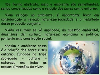 •Assim o ambiente nosso
é a relação dos seres e seu
entorno, fundada no tripé
sociedade - cultura -
natureza em todas as
nossas dimensões do viver.
•De forma abstrata, meio e ambiente são semelhantes,
sendo conceituados como a relação dos seres com o entorno.
•Com relação ao ambiente, é importante levar em
consideração a relação natureza/sociedade e o resultado
dessa produção conjunta.
•Cada vez mais se vê implicado, na questão ambiental,
dimensões de: cultura; natureza; economia e política,
portanto uma construção social.
 