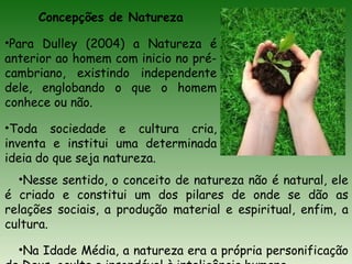 Concepções de Natureza
•Para Dulley (2004) a Natureza é
anterior ao homem com inicio no pré-
cambriano, existindo independente
dele, englobando o que o homem
conhece ou não.
•Toda sociedade e cultura cria,
inventa e institui uma determinada
ideia do que seja natureza.
•Nesse sentido, o conceito de natureza não é natural, ele
é criado e constitui um dos pilares de onde se dão as
relações sociais, a produção material e espiritual, enfim, a
cultura.
•Na Idade Média, a natureza era a própria personificação
 