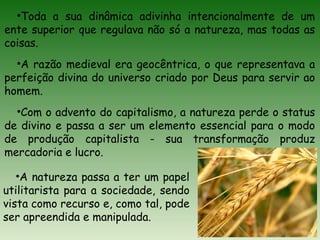 •Toda a sua dinâmica adivinha intencionalmente de um
ente superior que regulava não só a natureza, mas todas as
coisas.
•A razão medieval era geocêntrica, o que representava a
perfeição divina do universo criado por Deus para servir ao
homem.
•Com o advento do capitalismo, a natureza perde o status
de divino e passa a ser um elemento essencial para o modo
de produção capitalista - sua transformação produz
mercadoria e lucro.
•A natureza passa a ter um papel
utilitarista para a sociedade, sendo
vista como recurso e, como tal, pode
ser apreendida e manipulada.
 