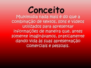 Conceito
Multimídia nada mais é do que a
combinação de textos, sons e vídeos
utilizados para apresentar
informações de maneira que, antes
somente imaginávamos, praticamente
dando vida às suas apresentação
comerciais e pessoais.
