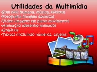 Utilidades da Multimídia
•Som (voz humana, música, efeitos)
•Fotografia (imagem estática)
•Vídeo (imagens em pleno movimento)
•Animação (desenho animado)
•Gráficos
•Textos (incluindo números, tabelas)