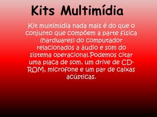 Kits Multimídia
Kit multimídia nada mais é do que o
conjunto que compõem a parte física
(hardwares) do computador
relacionados a áudio e som do
sistema operacional.Podemos citar
uma placa de som, um drive de CD-
ROM, microfone e um par de caixas
acústicas.
 