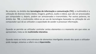 No entanto, no âmbito das tecnologias de informação e comunicação (TIC), a multimédia é a
utilização de diversos meios (texto, imagens, gráficos, áudio e vídeo), que vão ser processados
por computador e, depois, podem ser armazenados e transmitidos. Por outras palavras, no
âmbito das TIC, a multimédia refere-se ao uso de tecnologias baseadas na utilização de um
computador que dá ao utilizador a capacidade de aceder e processar informação.
Quando se permite ao utilizador controlar certos elementos e o momento em que estes se
apresentam, trata-se de multimédia interativa.
Quando nesta se inclui uma estrutura de elementos interligados através dos quais o utilizador
pode navegar, estamos a referir-nos à hipermédia.
 