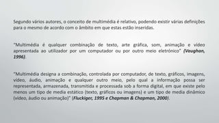 Segundo vários autores, o conceito de multimédia é relativo, podendo existir várias definições
para o mesmo de acordo com o âmbito em que estas estão inseridas.
“Multimédia é qualquer combinação de texto, arte gráfica, som, animação e vídeo
apresentada ao utilizador por um computador ou por outro meio eletrónico” (Vaughan,
1996).
“Multimédia designa a combinação, controlada por computador, de texto, gráficos, imagens,
vídeo, áudio, animação e qualquer outro meio, pelo qual a informação possa ser
representada, armazenada, transmitida e processada sob a forma digital, em que existe pelo
menos um tipo de media estático (texto, gráficos ou imagens) e um tipo de media dinâmico
(vídeo, áudio ou animação)” (Fluckiger, 1995 e Chapman & Chapman, 2000).
 